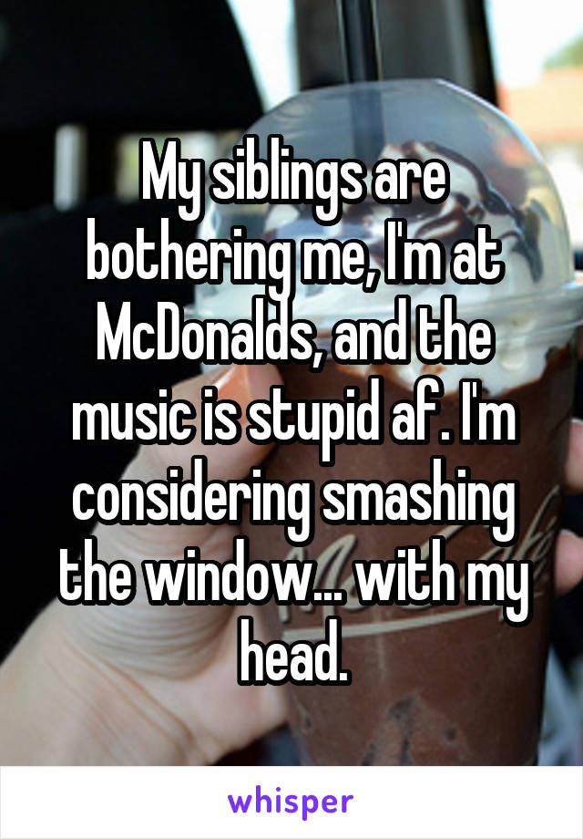 My siblings are bothering me, I'm at McDonalds, and the music is stupid af. I'm considering smashing the window... with my head.