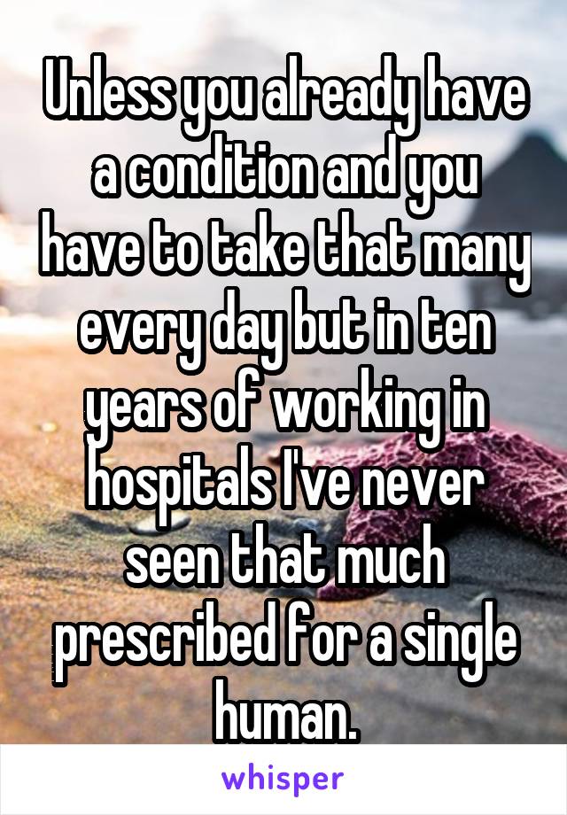 Unless you already have a condition and you have to take that many every day but in ten years of working in hospitals I've never seen that much prescribed for a single human.