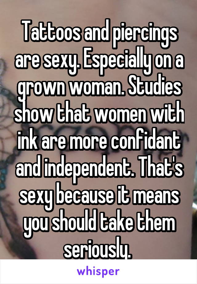 Tattoos and piercings are sexy. Especially on a grown woman. Studies show that women with ink are more confidant and independent. That's sexy because it means you should take them seriously. 