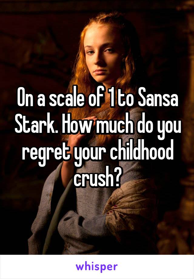 On a scale of 1 to Sansa Stark. How much do you regret your childhood crush?