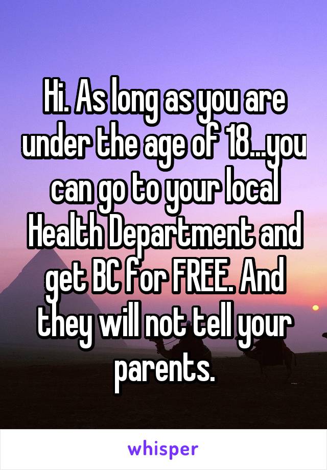 Hi. As long as you are under the age of 18...you can go to your local Health Department and get BC for FREE. And they will not tell your parents.