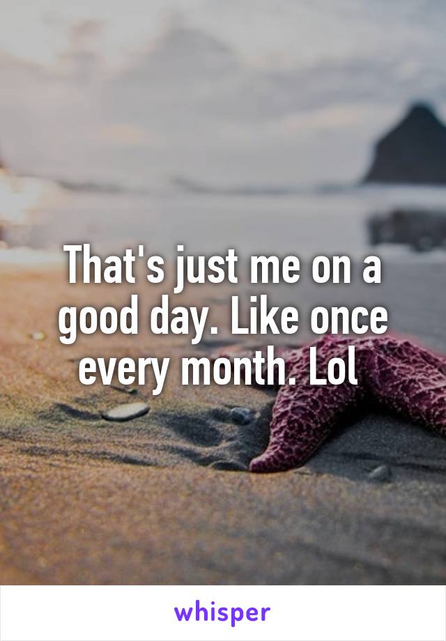 That's just me on a good day. Like once every month. Lol 