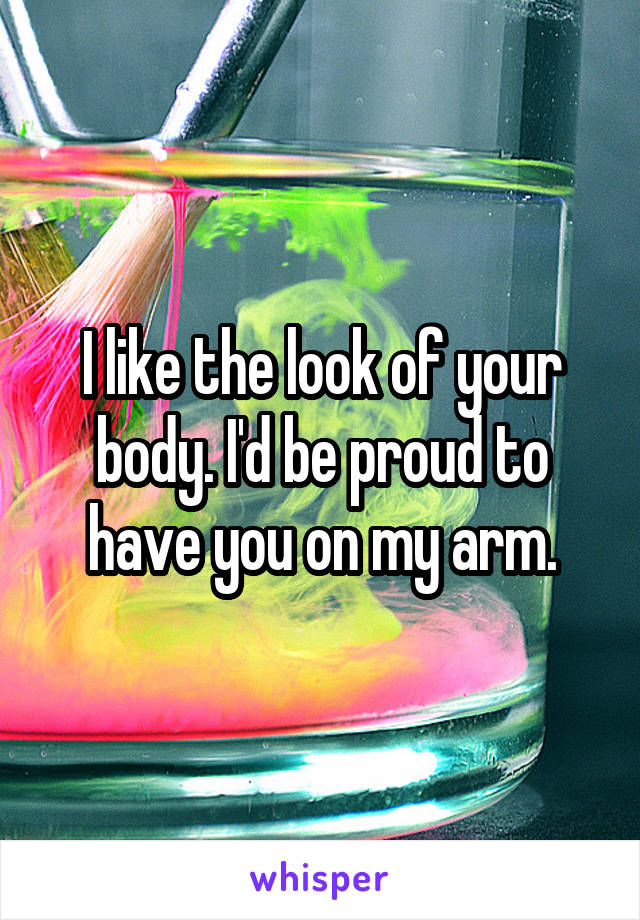 I like the look of your body. I'd be proud to have you on my arm.