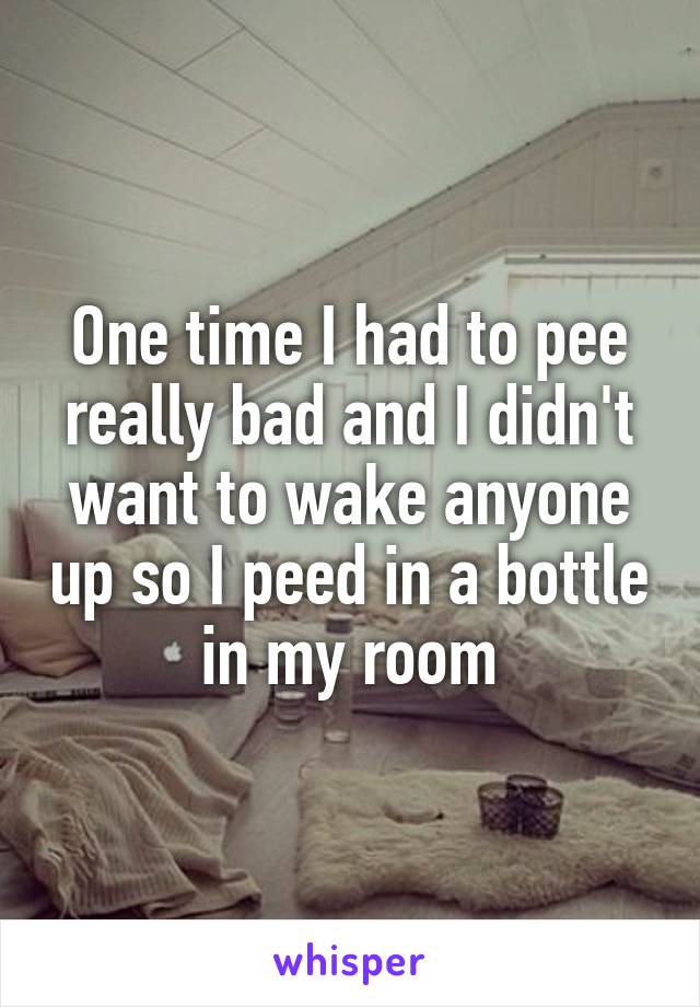 One time I had to pee really bad and I didn't want to wake anyone up so I peed in a bottle in my room