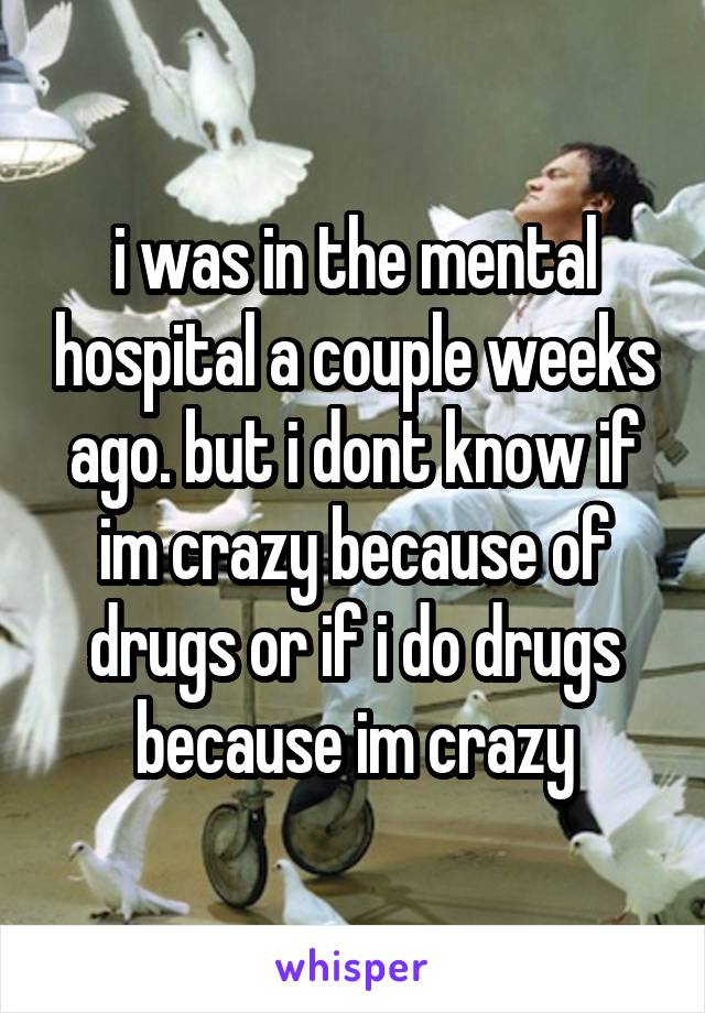i was in the mental hospital a couple weeks ago. but i dont know if im crazy because of drugs or if i do drugs because im crazy
