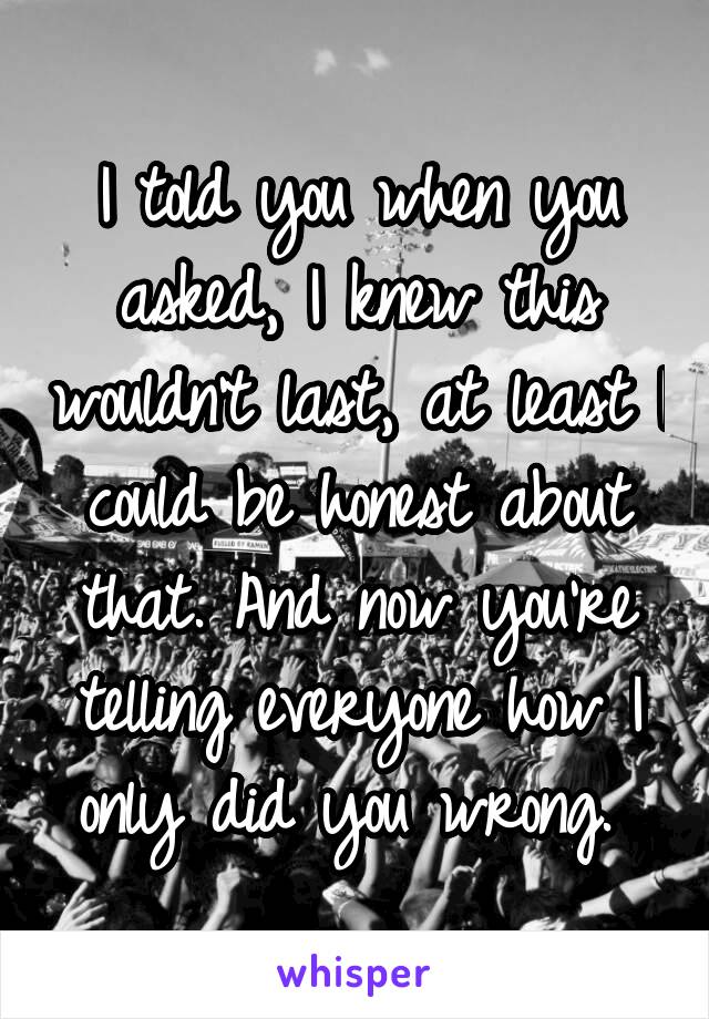 I told you when you asked, I knew this wouldn't last, at least I could be honest about that. And now you're telling everyone how I only did you wrong. 