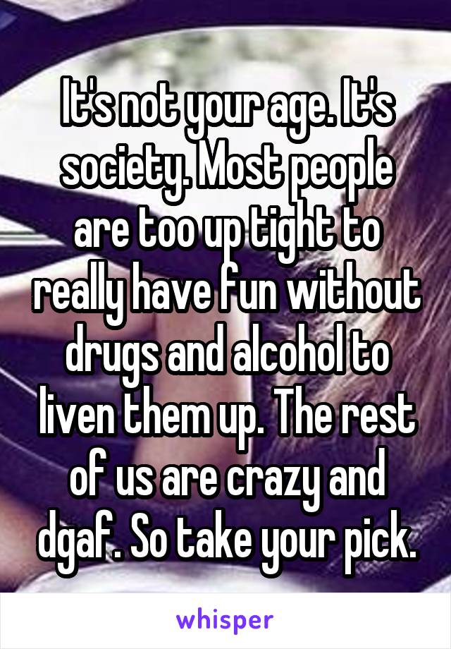 It's not your age. It's society. Most people are too up tight to really have fun without drugs and alcohol to liven them up. The rest of us are crazy and dgaf. So take your pick.