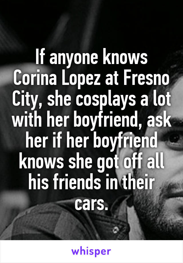 If anyone knows Corina Lopez at Fresno City, she cosplays a lot with her boyfriend, ask her if her boyfriend knows she got off all his friends in their cars.