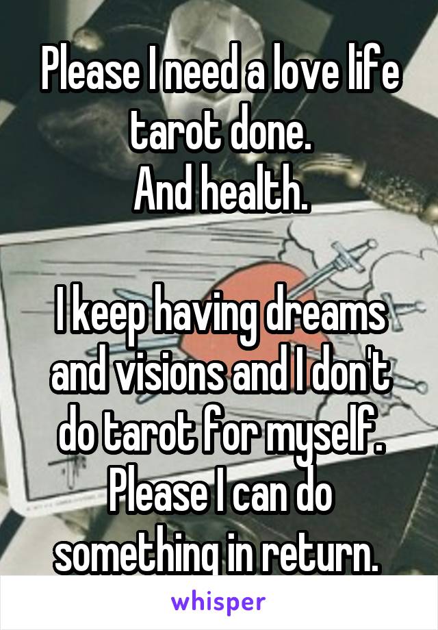 Please I need a love life tarot done.
And health.

I keep having dreams and visions and I don't do tarot for myself.
Please I can do something in return. 