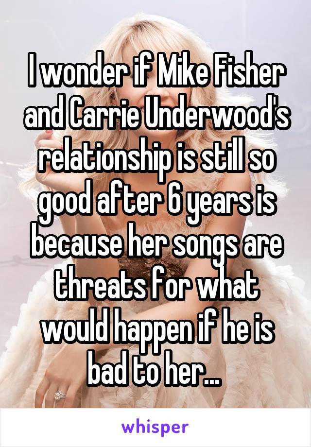 I wonder if Mike Fisher and Carrie Underwood's relationship is still so good after 6 years is because her songs are threats for what would happen if he is bad to her... 