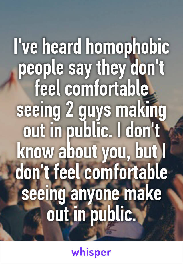 I've heard homophobic people say they don't feel comfortable seeing 2 guys making out in public. I don't know about you, but I don't feel comfortable seeing anyone make out in public.