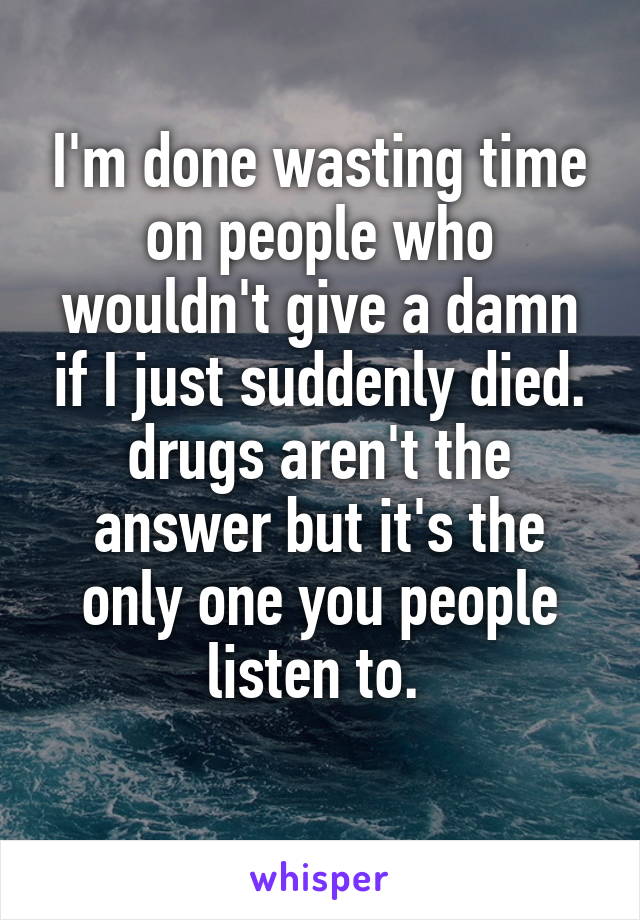 I'm done wasting time on people who wouldn't give a damn if I just suddenly died. drugs aren't the answer but it's the only one you people listen to. 
