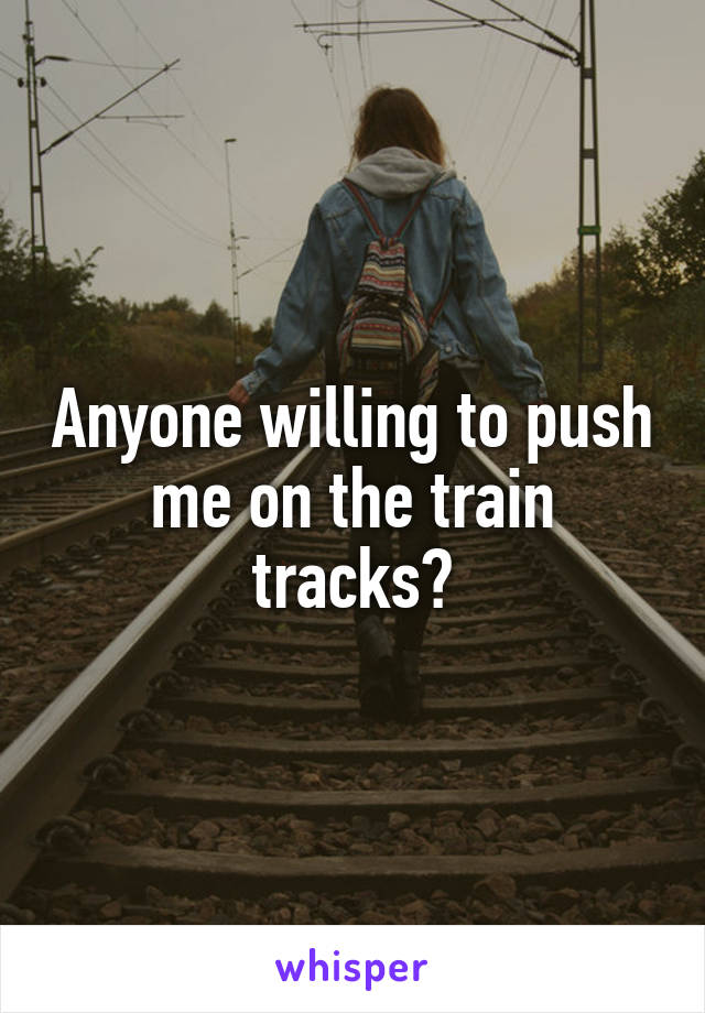 Anyone willing to push me on the train tracks?