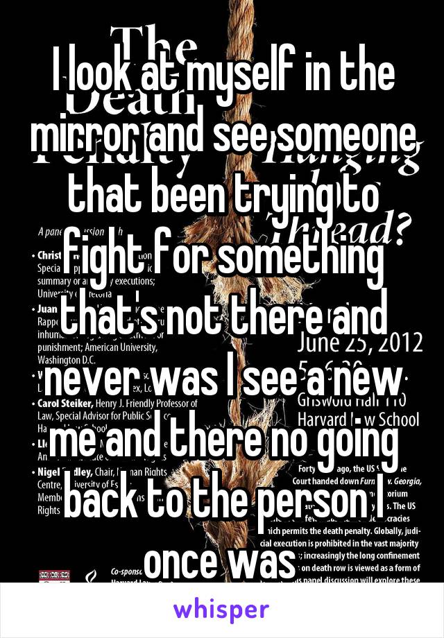 I look at myself in the mirror and see someone that been trying to fight for something that's not there and never was I see a new me and there no going back to the person I once was 