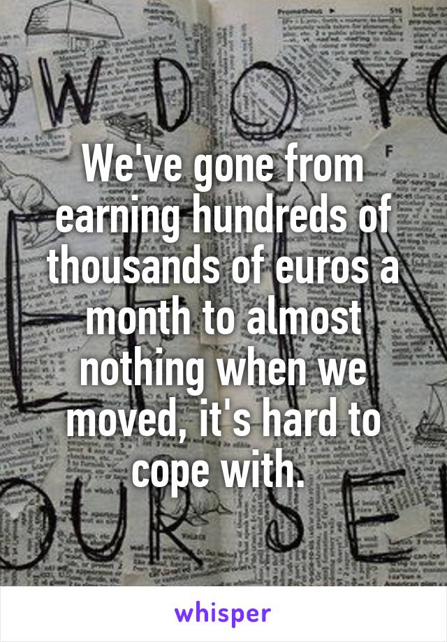 We've gone from earning hundreds of thousands of euros a month to almost nothing when we moved, it's hard to cope with. 