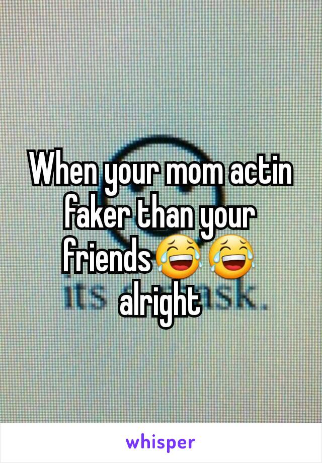 When your mom actin faker than your friends😂😂 alright