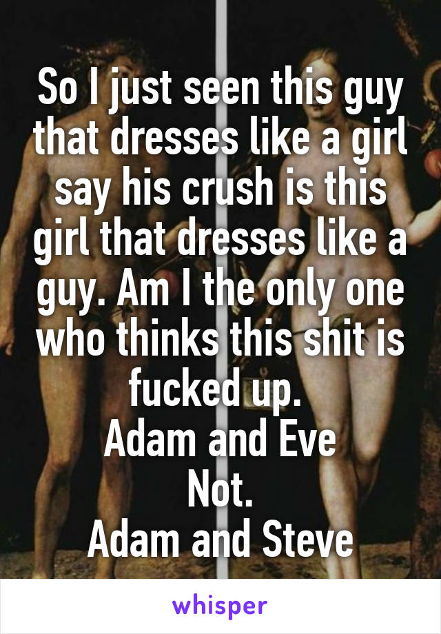 So I just seen this guy that dresses like a girl say his crush is this girl that dresses like a guy. Am I the only one who thinks this shit is fucked up. 
Adam and Eve
Not.
Adam and Steve