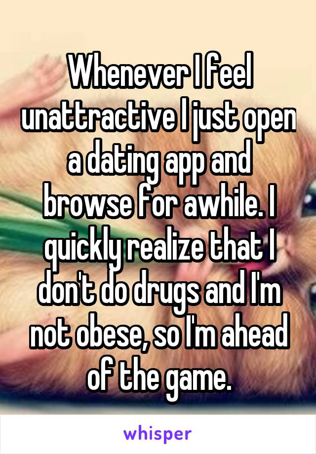 Whenever I feel unattractive I just open a dating app and browse for awhile. I quickly realize that I don't do drugs and I'm not obese, so I'm ahead of the game.