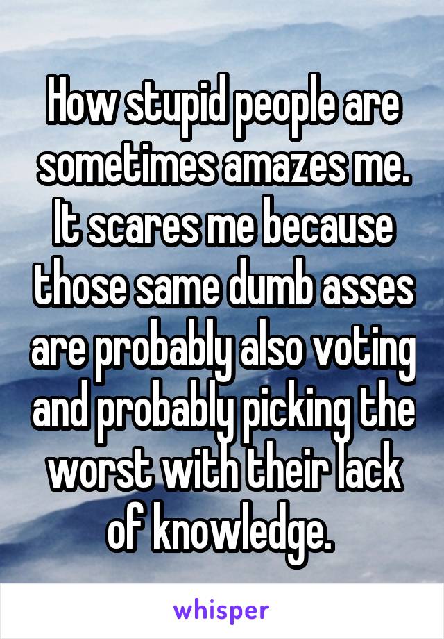 How stupid people are sometimes amazes me. It scares me because those same dumb asses are probably also voting and probably picking the worst with their lack of knowledge. 