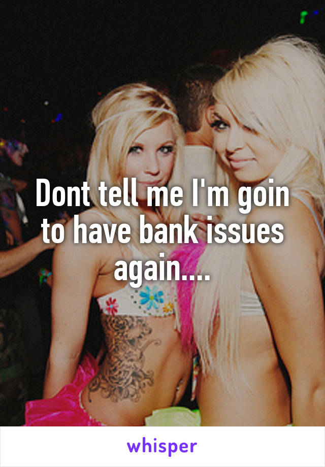 Dont tell me I'm goin to have bank issues again....