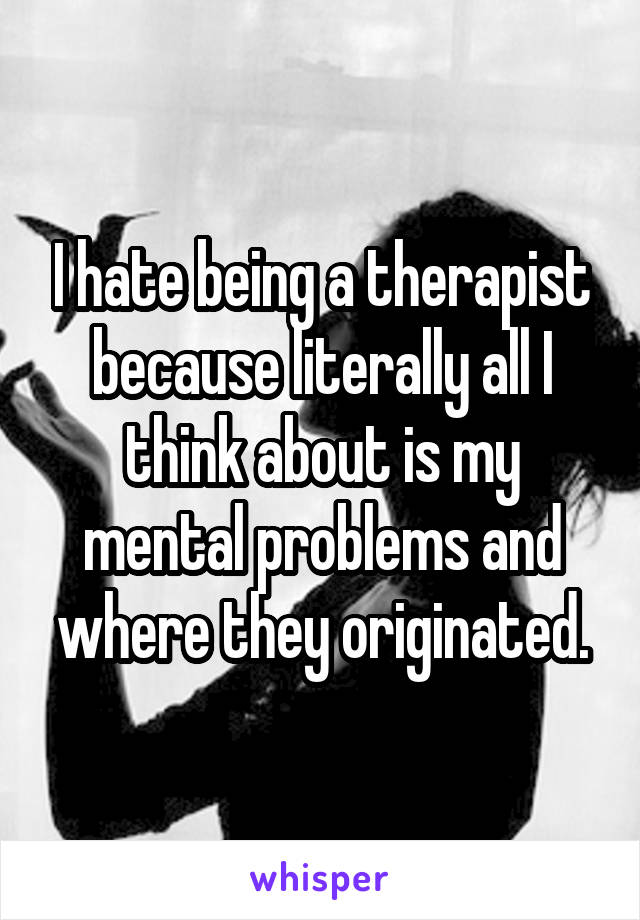 I hate being a therapist because literally all I think about is my mental problems and where they originated.