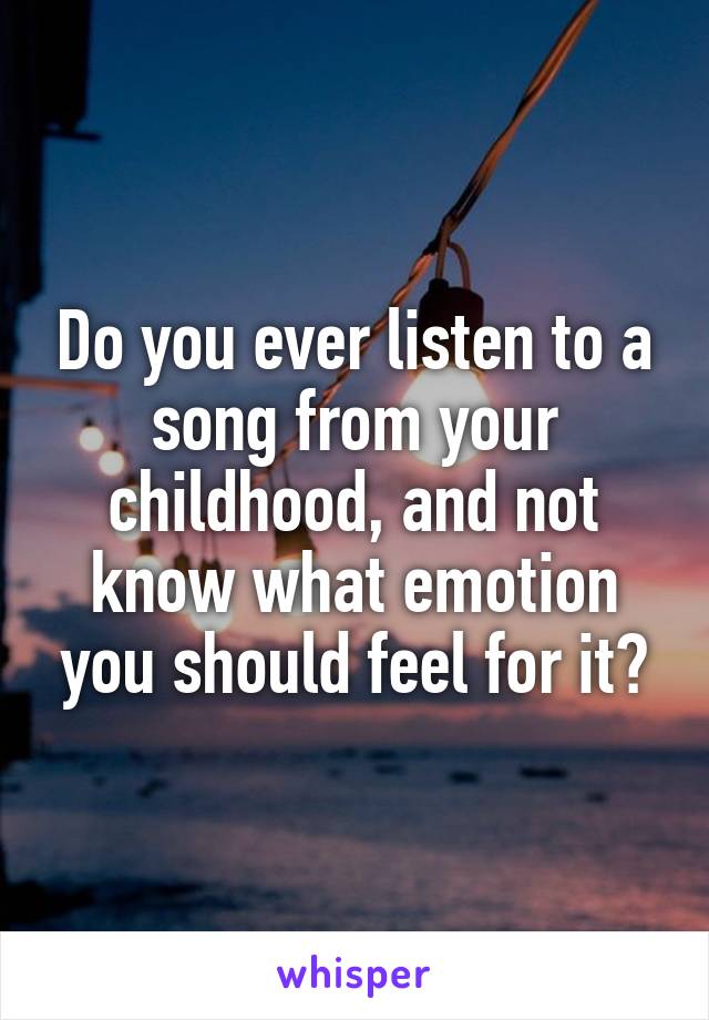 Do you ever listen to a song from your childhood, and not know what emotion you should feel for it?