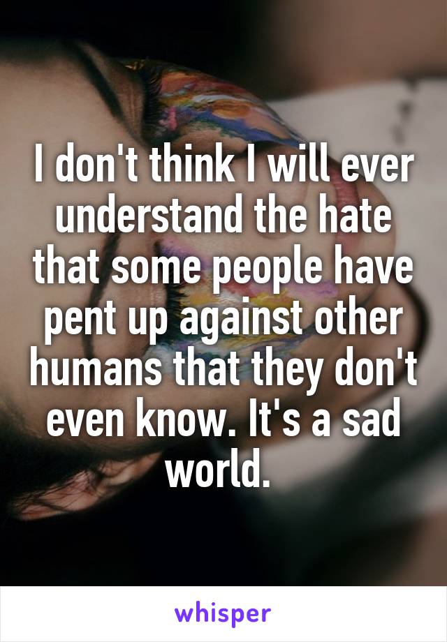 I don't think I will ever understand the hate that some people have pent up against other humans that they don't even know. It's a sad world. 