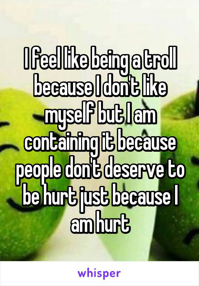 I feel like being a troll because I don't like myself but I am containing it because people don't deserve to be hurt just because I am hurt