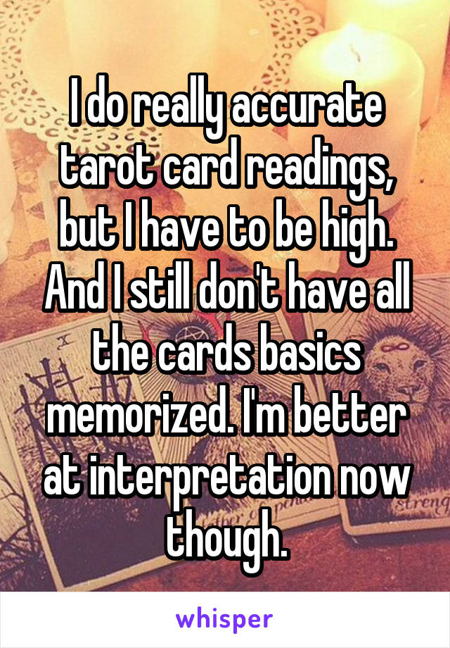 I do really accurate tarot card readings, but I have to be high.
And I still don't have all the cards basics memorized. I'm better at interpretation now though.