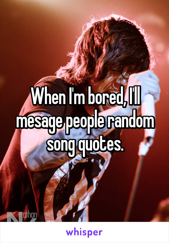 When I'm bored, I'll mesage people random song quotes.