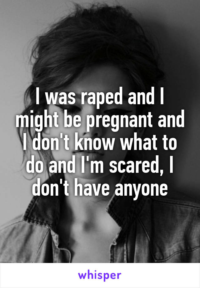 I was raped and I might be pregnant and I don't know what to do and I'm scared, I don't have anyone