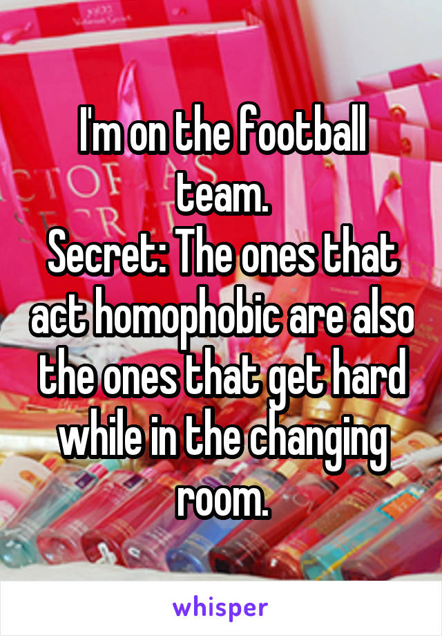 I'm on the football team.
Secret: The ones that act homophobic are also the ones that get hard while in the changing room.