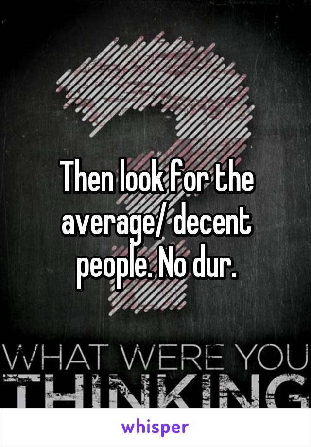 Then look for the average/ decent people. No dur.