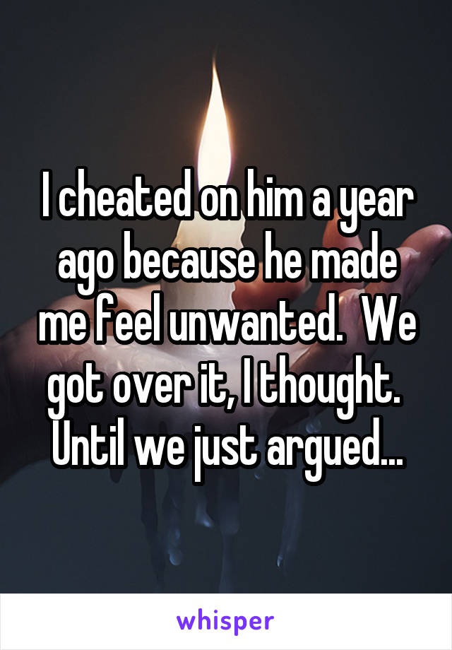 I cheated on him a year ago because he made me feel unwanted.  We got over it, I thought.  Until we just argued...