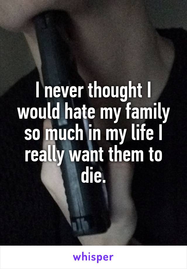 I never thought I would hate my family so much in my life I really want them to die.