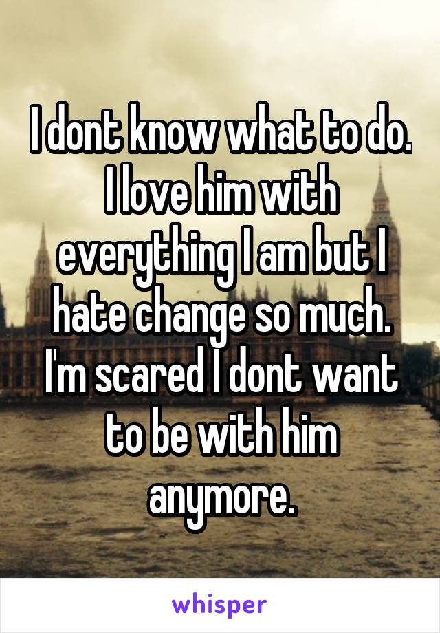 I dont know what to do. I love him with everything I am but I hate change so much. I'm scared I dont want to be with him anymore.