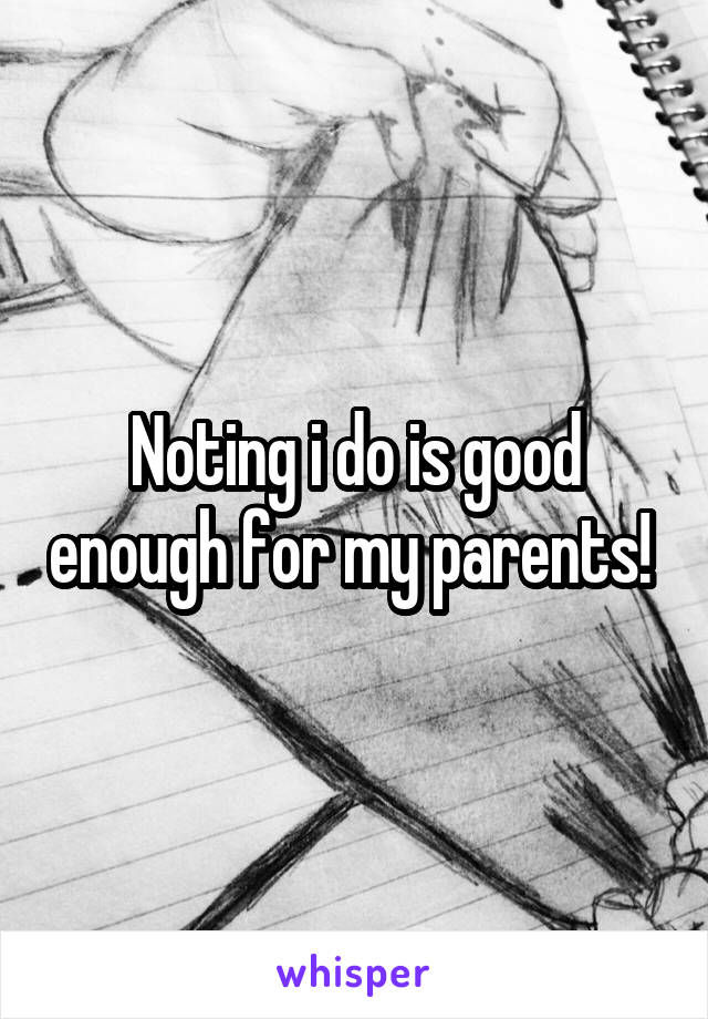 Noting i do is good enough for my parents! 