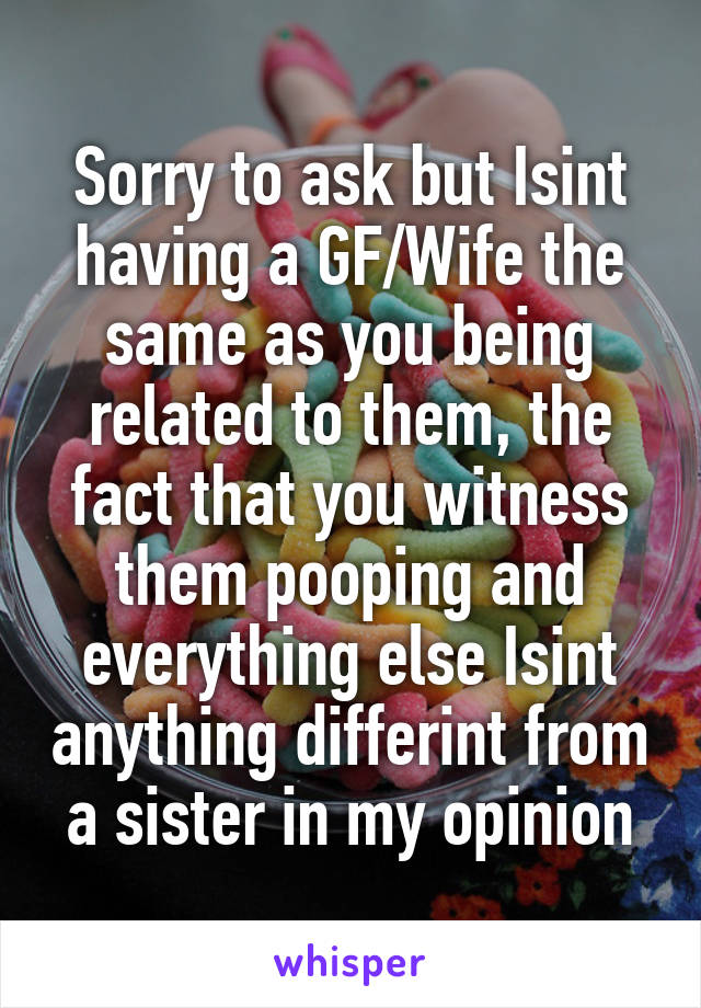 Sorry to ask but Isint having a GF/Wife the same as you being related to them, the fact that you witness them pooping and everything else Isint anything differint from a sister in my opinion