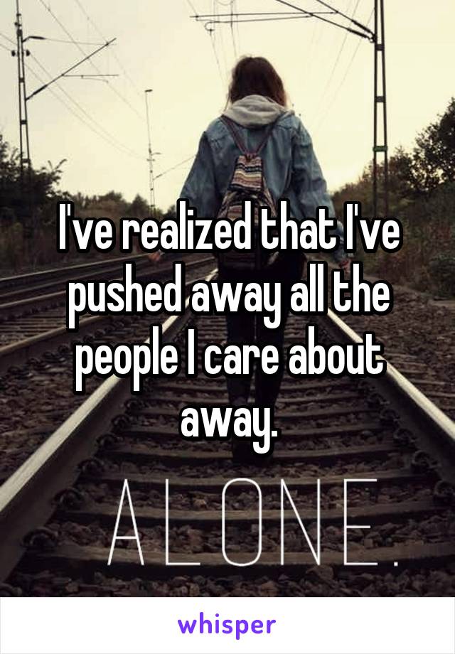 I've realized that I've pushed away all the people I care about away.