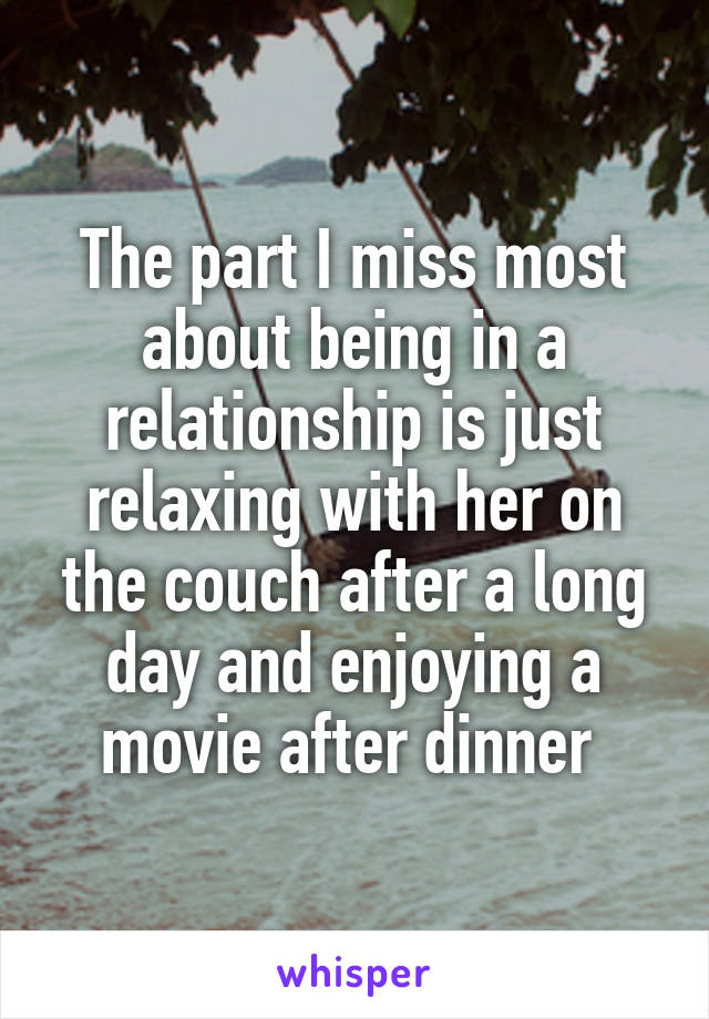 The part I miss most about being in a relationship is just relaxing with her on the couch after a long day and enjoying a movie after dinner 