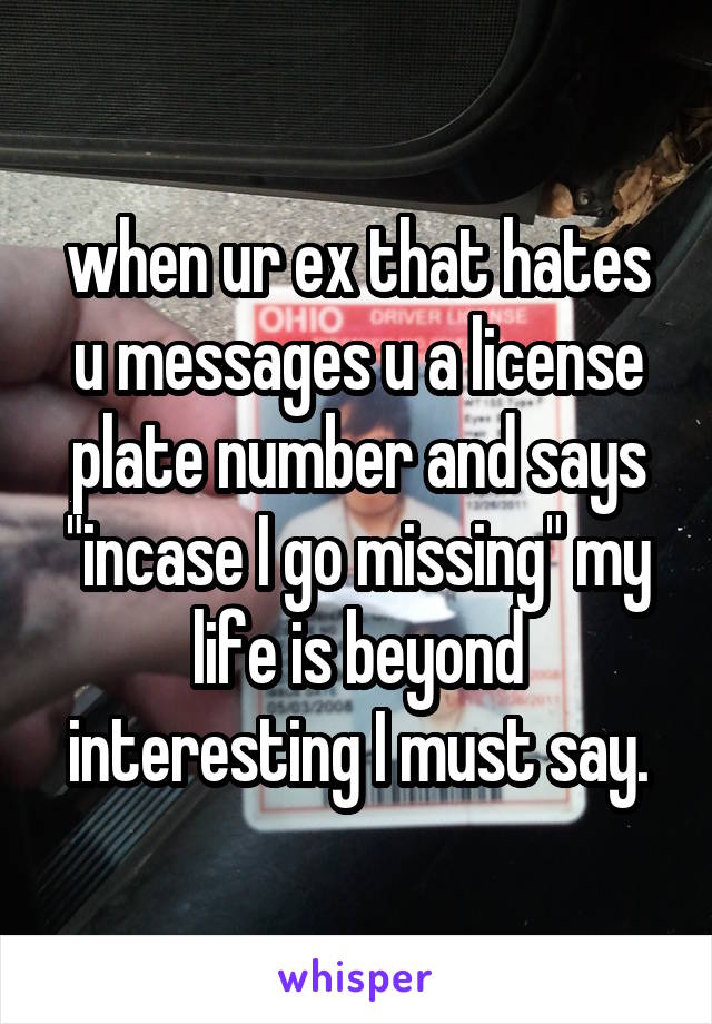 when ur ex that hates u messages u a license plate number and says "incase I go missing" my life is beyond interesting I must say.
