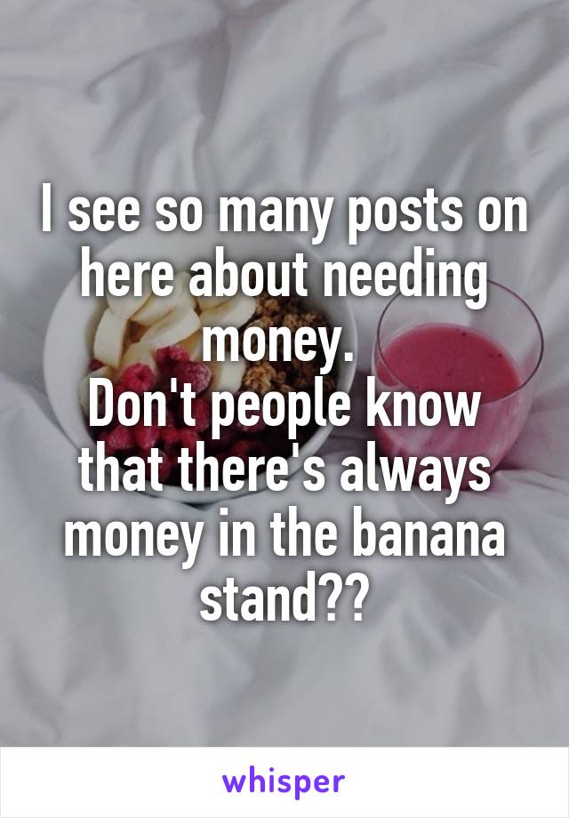 I see so many posts on here about needing money. 
Don't people know that there's always money in the banana stand??