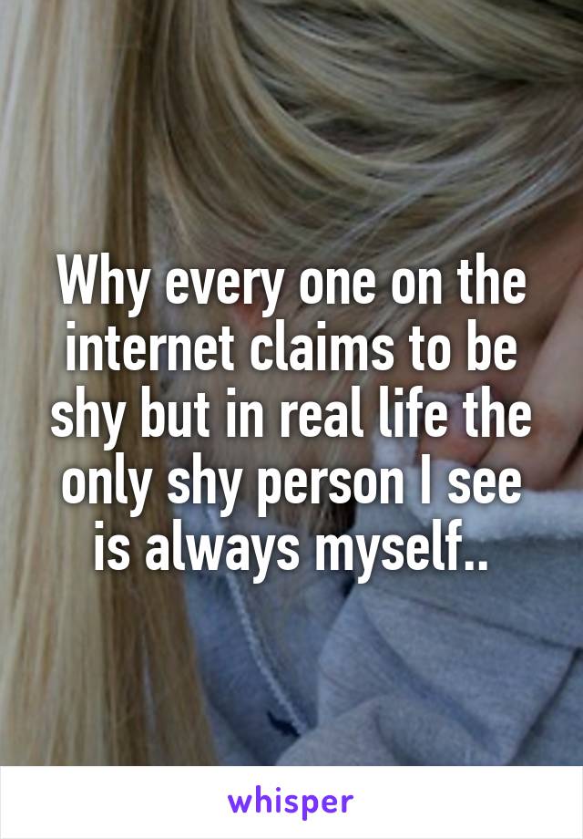 Why every one on the internet claims to be shy but in real life the only shy person I see is always myself..