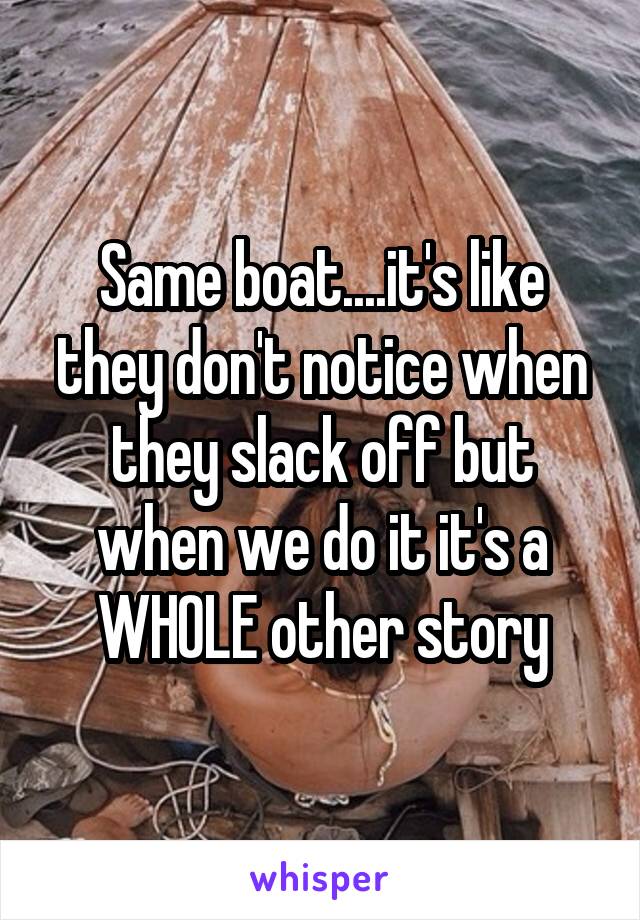 Same boat....it's like they don't notice when they slack off but when we do it it's a WHOLE other story