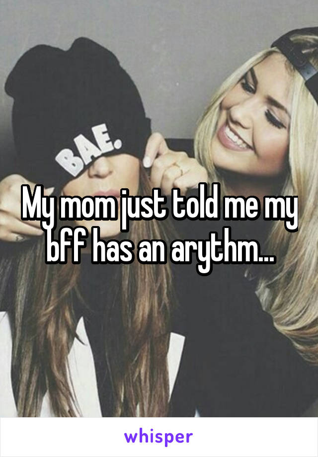 My mom just told me my bff has an arythm...