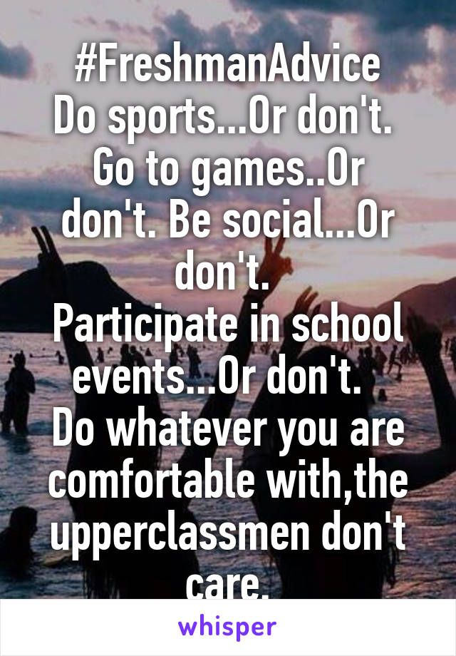 #FreshmanAdvice
Do sports...Or don't. 
Go to games..Or don't. Be social...Or don't. 
Participate in school events...Or don't.  
Do whatever you are comfortable with,the upperclassmen don't care.