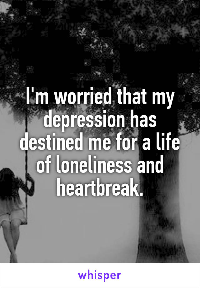 I'm worried that my depression has destined me for a life of loneliness and heartbreak.