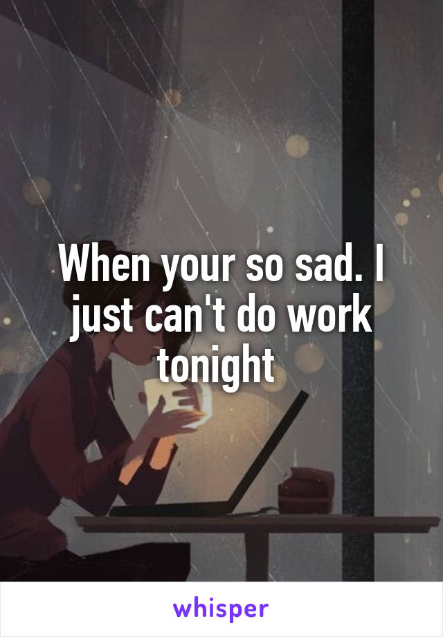 When your so sad. I just can't do work tonight 