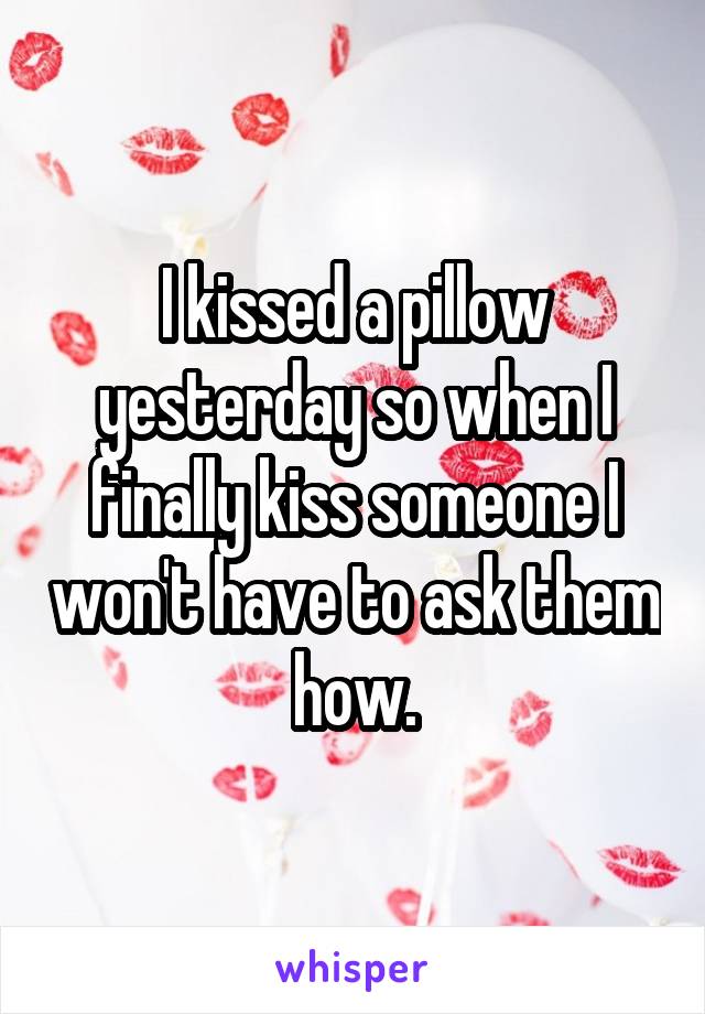 I kissed a pillow yesterday so when I finally kiss someone I won't have to ask them how.