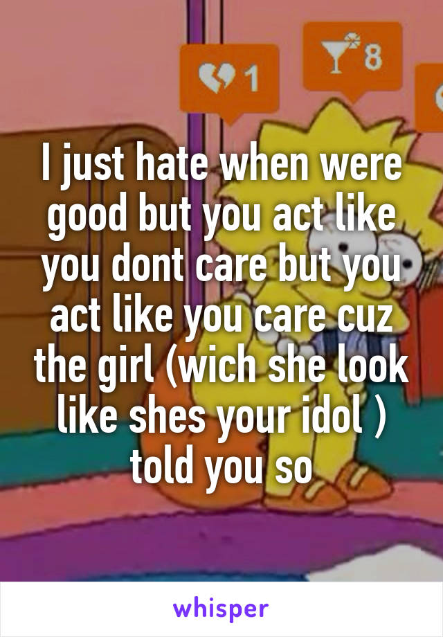 I just hate when were good but you act like you dont care but you act like you care cuz the girl (wich she look like shes your idol ) told you so